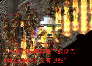 传奇私服与国际服下载常见问题及解决方法有哪些? 传奇私服与国际服下载常见问题及解决方法有哪些?